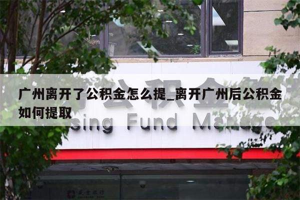 广州离开了公积金怎么提_离开广州后公积金如何提取